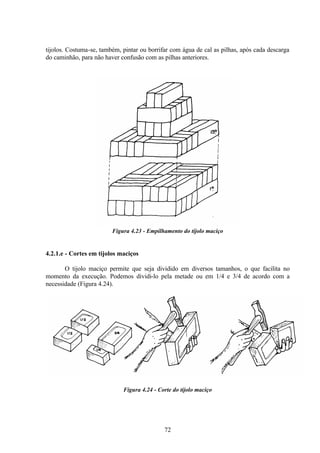 72
tijolos. Costuma-se, também, pintar ou borrifar com água de cal as pilhas, após cada descarga
do caminhão, para não haver confusão com as pilhas anteriores.
Figura 4.23 - Empilhamento do tijolo maciço
4.2.1.e - Cortes em tijolos maciços
O tijolo maciço permite que seja dividido em diversos tamanhos, o que facilita no
momento da execução. Podemos dividi-lo pela metade ou em 1/4 e 3/4 de acordo com a
necessidade (Figura 4.24).
Figura 4.24 - Corte do tijolo maciço
 