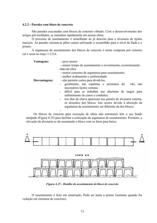 73
4.2.2 - Paredes com bloco de concreto
São paredes executadas com blocos de concreto vibrado. Com o desenvolvimento dos
artigos pré-moldados, se estendem rapidamente em nossas obras.
O processo de assentamento é semelhante ao já descrito para a alvenaria de tijolos
maciços. As paredes iniciam-se pêlos cantos utilizando o escantilhão para o nível da fiada e o
prumo.
A argamassa de assentamento dos blocos de concreto é mista composta por cimento
cal e areia no traço 1:1/2:6.
Vantagens: - peso menor
- menor tempo de assentamento e revestimento, economizando
mão-de-obra.
- menor consumo de argamassa para assentamento.
- melhor acabamento e uniformidade.
Desvantagens: - não permite cortes para dividi-los.
- geralmente, nas espaletas e arremates do vão, são
necessários tijolos comuns.
- difícil para se trabalhar nas aberturas de rasgos para
embutimento de canos e conduítes.
- nos dias de chuva aparecem nos painéis de alvenaria externa,
os desenhos dos blocos. Isto ocorre devido à absorção da
argamassa de assentamento ser diferente da dos blocos.
-
Os blocos de concreto para execução de obras não estruturais têm o seu fundo
tampado (Figura 4.25) para facilitar a colocação da argamassa de assentamento. Portanto, a
elevação da alvenaria se dá assentando o bloco com os furos para baixo.
Figura 4.25 - Detalhe do assentamento do bloco de concreto
O assentamento é feito em amarração. Pode ser junta a prumo (somente quando for
vedação em estrutura de concreto).
 