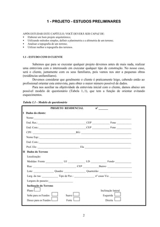 2
1 - PROJETO - ESTUDOS PRELIMINARES
APÓS ESTUDAR ESTE CAPÍTULO; VOCÊ DEVERÁ SER CAPAZ DE:
• Elaborar um bom projeto arquitetónico;
• Utilizando métodos simples, definir a planimetria e a altimetria de um terreno;
• Analisar a topografia de um terreno;
• Utilizar melhor a topografia dos terrenos.
1.1 - ESTUDO COM O CLIENTE
Sabemos que para se executar qualquer projeto devemos antes de mais nada, realizar
uma entrevista com o interessado em executar qualquer tipo de construção. No nosso caso,
será o cliente, juntamente com os seus familiares, pois vamos nos ater a pequenas obras
(residências unifamiliares).
Devemos considerar que geralmente o cliente é praticamente leigo, cabendo então ao
profissional orientar esta entrevista, para obter o maior número possível de dados.
Para nos auxiliar na objetividade da entrevista inicial com o cliente, damos abaixo um
possível modelo de questionário (Tabela 1,.1), que tem a função de orientar evitando
esquecimentos.
Tabela 1.1 - Modelo de questionário
PROJETO RESIDENCIAL nº _______
I Dados do cliente:
Nome:________________________________________________________________________
End. Res.:____________________________________CEP _____________ Fone ___________
End. Com.:___________________________________CEP _____________ Fone ___________
CPF: ________________________________RG: _____________________________________
Nome Esp.:____________________________________________________________________
End. Com.:____________________________________________________________________
Prof. Ele: _______________________________ Ela __________________________________
II Dados do Terreno
Localização:
Medidas: Frente _____________ LE _____________ LD ____________ Fundo ____________
Rua: ________________________________ CEP ____________Bairro: __________________
Lote: _______________ Quadra: ________________ Quarteirão: ________________________
Larg. da rua: ____________ Tipo de Pav.: _______________ nº casas Viz. ________________
Largura do passeio:__________________
Inclinação do Terreno:
Plano Inclinação lateral
Sobe para os Fundos Suave Esquerda
Desce para os Fundos Forte Direita
 