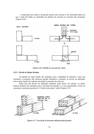 74
A amarração dos cantos e de parede interna com externa se faz utilizando barras de
aço a cada três fiadas ou utilizando um pilarete de concreto no encontro das alvenarias
(Figura 4.26):
Figura 4.26 - Detalhe de execução dos cantos
4.2.3 - Parede de tijolos furados
As paredes de tijolo furado são utilizadas com a finalidade de diminuir o peso das
estruturas e economia, não oferecem grande resistência e portanto, só devem ser aplicados
com a única função de vedarem um painel na estrutura de concreto.
Sobre elas não devem ser aplicados nenhuma carga direta. No entanto, os tijolos
baianos também são utilizados para a elevação das paredes, e o seu assentamento e feito em
amarração, tanto para paredes de 1/2 tijolo como para 1 tijolo (Figura 4.27).
Figura 4.27 - Execução de alvenaria utilizando tjolos furados
 