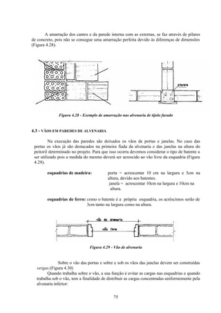 75
A amarração dos cantos e da parede interna com as externas, se faz através de pilares
de concreto, pois não se consegue uma amarração perfeita devido às diferenças de dimensões
(Figura 4.28).
Figura 4.28 - Exemplo de amarração nas alvenaria de tijolo furado
4.3 - VÃOS EM PAREDES DE ALVENARIA
Na execução das paredes são deixados os vãos de portas e janelas. No caso das
portas os vãos já são destacados na primeira fiada da alvenaria e das janelas na altura do
peitoril determinado no projeto. Para que isso ocorra devemos considerar o tipo de batente a
ser utilizado pois a medida do mesmo deverá ser acrescido ao vão livre da esquadria (Figura
4.29).
esquadrias de madeira: porta = acrescentar 10 cm na largura e 5cm na
altura, devido aos batentes.
janela = acrescentar 10cm na largura e 10cm na
altura.
esquadrias de ferro: como o batente é a própria esquadria, os acréscimos serão de
3cm tanto na largura como na altura.
Figura 4.29 - Vão de alvenaria
Sobre o vão das portas e sobre e sob os vãos das janelas devem ser construídas
vergas.(Figura 4.30)
Quando trabalha sobre o vão, a sua função é evitar as cargas nas esquadrias e quando
trabalha sob o vão, tem a finalidade de distribuir as cargas concentradas uniformemente pela
alvenaria inferior:
 