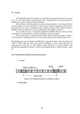 80
4.5 - MUROS
Os fechamentos para divisas podem ser executados em alvenaria de bloco de concreto
(14 x 19 x 39), tijolo maciço ou tijolo furado. Tudo vai depender de um estudo econômico e
também técnico para a escolha do melhor elemento
Para o bloco de concreto podemos executar de duas maneiras: à vista (Figura 4.40) ou
revestido (Figura 4.41). Se a escolha for à vista, devemos utilizar os próprios furos dos blocos
para preencher com "grout", formando assim os pilaretes (Figura 4.40), tomando sempre o
cuidado de deixar as juntas com o mesmo espaçamento, para podermos frisá-las.
Se a escolha for para o revestimento, poderemos também utilizar os furos do bloco
como pilarete ou colocar formas e executar um pilarete, neste caso armado.
Para o tijolo furado e o maciço, devemos quase sempre revesti-los, portanto a cada 2,5
a 3,0m executa-se um pilarete de 10 x 25, com o auxílio de formas de madeira (Figura 4.42).
Obs. Qualquer que seja o elemento escolhido para a execução do muro a cada, no máximo, de
10,00 a 15,00m, devemos deixar uma junta de dilatação de 1,0cm. Esta junta deve ser
executada para evitar que no muro apareça trincas devido ser o mesmo esbelto, estar
parcialmente engastado no alicerce, e sofrer movimentação devido a variação térmica, ventos
etc.
4.5.1 -Fechamento de divisas em bloco de concreto
a - À vista:
Figura 4.40 - Detalhe dos pilaretes executados nos blocos
b - Revestido:
 