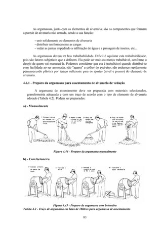 83
As argamassas, junto com os elementos de alvenaria, são os componentes que formam
a parede de alvenaria não armada, sendo a sua função:
- unir solidamente os elementos de alvenaria
- distribuir uniformemente as cargas
- vedar as juntas impedindo a infiltração de água e a passagem de insetos, etc...
As argamassas devem ter boa trabalhabilidade. Difícil é aquilatar esta trabalhabilidade,
pois são fatores subjetivos que a definem. Ela pode ser mais ou menos trabalhável, conforme o
desejo de quem vai manuseá-la. Podemos considerar que ela é trabalhável quando distribui-se
com facilidade ao ser assentada, não "agarra" a colher do pedreiro; não endurece rapidamente
permanecendo plástica por tempo suficiente para os ajustes (nível e prumo) do elemento de
alvenaria.
4.6.1 - Preparo da argamassa para assentamento de alvenaria de vedação
A argamassa de assentamento deve ser preparada com materiais selecionados,
granulometria adequada e com um traço de acordo com o tipo de elemento de alvenaria
adotado (Tabela 4.2). Podem ser preparadas:
a) - Manualmente
Figura 4.44 - Preparo da argamassa manualmente
b) - Com betoneira
Figura 4.45 - Preparo da argamassa com betoneira
Tabela 4.2 - Traço de argamassa em latas de 18litros para argamassa de assentamento
 
