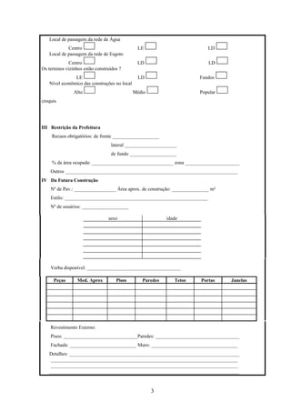 3
Local de passagem da rede de Água
Centro LE LD
Local de passagem da rede de Esgoto
Centro LD LD
Os terrenos vizinhos estão construídos ?
LE LD Fundos
Nível econômico das construções no local
Alto Médio Popular
croquis
III Restrição da Prefeitura
Recuos obrigatórios: de frente ___________________
lateral _____________________
de fundo ___________________
% da área ocupada: _________________________________ zona ______________________
Outros ______________________________________________________________________
IV Da Futura Construção
Nº de Pav.: _________________ Área aprox. de construção: _______________ m²
Estilo: __________________________________________________________
Nº de usuários: ___________________
sexo idade
Verba disponível: ______________________________________
Peças Med. Aprox Pisos Paredes Tetos Portas Janelas
Revestimento Externo:
Pisos: ______________________________Paredes: __________________________________
Fachada: ___________________________ Muro: ___________________________________
Detalhes: _____________________________________________________________________
____________________________________________________________________________
____________________________________________________________________________
_____________________________________________________________________________
 