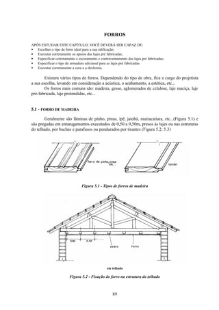 89
FORROS
APÓS ESTUDAR ESTE CAPÍTULO; VOCÊ DEVERÁ SER CAPAZ DE:
• Escolher o tipo de forro ideal para a sua edificação;
• Executar corretamente os apoios das lajes pré fabricadas;
• Especificar corretamente o escoramento e contraventamento das lajes pré fabricadas;
• Especificar o tipo de armadura adicianal para as lajes pré fabricadas
• Executar corretamente a cura e a desforma.
Existem vários tipos de forros. Dependendo do tipo de obra, fica a cargo do projetista
a sua escolha, levando em consideração a acústica, o acabamento, a estética, etc...
Os forros mais comuns são: madeira, gesso, aglomerados de celulose, laje maciça, laje
pré-fabricada, laje protendidas, etc...
5.1 - FORRO DE MADEIRA
Geralmente são lâminas de pinho, pinus, ipê, jatobá, muiracatiara, etc...(Figura 5.1) e
são pregadas em entarugamentos executados de 0,50 a 0,50m, presos às lajes ou nas estruturas
do telhado, por buchas e parafusos ou pendurados por tirantes (Figura 5.2; 5.3)
Figura 5.1 - Tipos de forros de madeira
em telhado
Figura 5.2 - Fixação do forro na estrutura do telhado
 