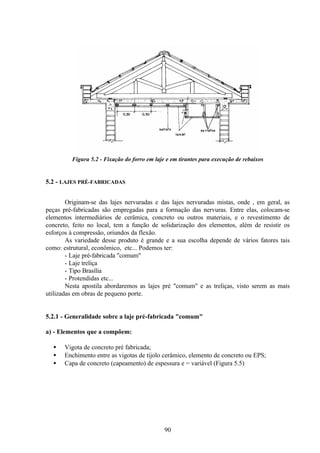 90
Figura 5.2 - Fixação do forro em laje e em tirantes para execução de rebaixos
5.2 - LAJES PRÉ-FABRICADAS
Originam-se das lajes nervuradas e das lajes nervuradas mistas, onde , em geral, as
peças pré-fabricadas são empregadas para a formação das nervuras. Entre elas, colocam-se
elementos intermediários de cerâmica, concreto ou outros materiais, e o revestimento de
concreto, feito no local, tem a função de solidarização dos elementos, além de resistir os
esforços à compressão, oriundos da flexão.
As variedade desse produto é grande e a sua escolha depende de vários fatores tais
como: estrutural, econômico, etc... Podemos ter:
- Laje pré-fabricada "comum"
- Laje treliça
- Tipo Brasília
- Protendidas etc...
Nesta apostila abordaremos as lajes pré "comum" e as treliças, visto serem as mais
utilizadas em obras de pequeno porte.
5.2.1 - Generalidade sobre a laje pré-fabricada "comum"
a) - Elementos que a compõem:
• Vigota de concreto pré fabricada;
• Enchimento entre as vigotas de tijolo cerâmico, elemento de concreto ou EPS;
• Capa de concreto (capeamento) de espessura e = variável (Figura 5.5)
 