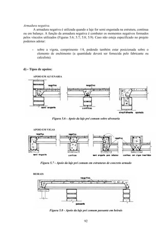 92
Armadura negativa.
A armadura negativa é utilizada quando a laje for semi engastada na estrutura, contínua
ou em balanço. A função da armadura negativa é combater os momentos negativos formados
pelos vínculos utilizados (Figuras 5.6; 5.7; 5.8; 5.9). Caso não esteja especificado no projeto
podemos adotar:
- sobre a vigota, comprimento l/4, podendo também estar posicionada sobre o
elemento de enchimento (a quantidade deverá ser fornecida pelo fabricante ou
calculista).
d) - Tipos de apoios:
APOIO EM ALVENARIA
Figura 5.6 - Apoio da laje pré comum sobre alvenaria
APOIO EM VIGAS
Figura 5.7 - Apoio da laje pré comum em estruturas de concreto armado
BEIRAIS
Figura 5.8 - Apoio da laje pré comum passante em beirais
 