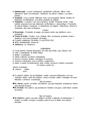  QQuuiimmiiootteerraappiiaa -- LLeevvaamm àà nneeuuttrrooppeenniiaa,, pprreeddiissppoonnddoo àà iinnffeeccççããoo;; iinniibbeemm aa ffaassee
iinnffllaammaattóórriiaa iinniicciiaall ddaa cciiccaattrriizzaaççããoo ee iinntteerrffeerreemm nnaass mmiittoosseess cceelluullaarreess ee nnaa ssíínntteessee
pprroottêêiiccaa..
 IIrrrraaddiiaaççããoo -- LLeevvaa àà aarrtteerriittee oobblliitteerraannttee llooccaall,, ccoomm ccoonnsseeqqüüeennttee hhiippóóxxiiaa tteecciidduuaall;; hháá
ddiimmiinnuuiiççããoo ddooss ffiibbrroobbllaassttooss ccoomm mmeennoorr pprroodduuççããoo ddee ccoolláággeennoo..
 TTaabbaaggiissmmoo -- AA nniiccoottiinnaa éé uumm vvaassoo--ccoonnssttrriiccttoorr,, lleevvaannddoo àà iissqquueemmiiaa ttiissssuullaarr,, sseennddoo
ttaammbbéémm rreessppoonnssáávveell ppoorr uummaa ddiimmiinnuuiiççããoo ddee ffiibbrroobbllaassttooss ee mmaaccrrooccóóffaaggooss.. OO mmoonnóóxxiiddoo
ddee ccaarrbboonnoo ddiimmiinnuuii oo ttrraannssppoorrttee ee oo mmeettaabboolliissmmoo ddoo ooxxiiggêênniioo.. CClliinniiccaammeennttee oobbsseerrvvaa--ssee
cciiccaattrriizzaaççããoo mmaaiiss lleennttaa eemm ffuummaanntteess..
CCuurraattiivvoo
 HHeemmoorrrraaggiiaa -- OO aaccúúmmuulloo ddee ssaanngguuee ccrriiaa eessppaaççooss mmoorrttooss qquuee iinntteerrffeerreemm ccoomm aa
cciiccaattrriizzaaççããoo..
 TTeennssããoo nnaa ffeerriiddaa -- VVôômmiittooss,, ttoossssee,, aattiivviiddaaddee ffííssiiccaa eemm ddeemmaassiiaa,, pprroodduuzzeemm tteennssããoo ee
iinntteerrffeerreemm ccoomm aa bbooaa cciiccaattrriizzaaççããoo ddaass ffeerriiddaass
 AA ggrraannddee ccoommpplliiccaaççããoo ddaass ffeerriiddaass éé aa ssuuaa IINNFFEECCÇÇÃÃOO,,
 ffaattoorreess pprreeddiissppoonneenntteess ppooddeemm sseerr::
 iinnttrriinncceeccooss oouu eexxttrriinncceeccooss..
CCUURRAATTIIVVOO
 ÉÉ ttooddoo mmaatteerriiaall ccoollooccaaddoo ddiirreettaammeennttee ppoorr ssoobbrree uummaa ffeerriiddaa,, ccuujjooss oobbjjeettiivvooss ssããoo::
 eevviittaarr aa ccoonnttaammiinnaaççããoo ddee ffeerriiddaass lliimmppaass;;
 ffaacciilliittaarr aa cciiccaattrriizzaaççããoo;;
 rreedduuzziirr aa iinnffeeccççããoo nnaass lleessõõeess ccoonnttaammiinnaaddaass;;
 aabbssoorrvveerr sseeccrreeççõõeess,, ffaacciilliittaarr aa ddrreennaaggeemm ddee sseeccrreeççõõeess,,
 pprroommoovveerr aa hheemmoossttaassiiaa ccoomm ooss ccuurraattiivvooss ccoommpprreessssiivvooss,,
 mmaanntteerr oo ccoonnttaattoo ddee mmeeddiiccaammeennttooss jjuunnttoo àà ffeerriiddaa ee pprroommoovveerr ccoonnffoorrttoo aaoo ppaacciieennttee..
OOss ccuurraattiivvooss ppooddeemm sseerr::
AAbbeerrttooss oouu ffeecchhaaddooss,,
 oocclluussiivvooss úúmmiiddooss
sseeccooss
 OOss ccuurraattiivvooss úúmmiiddooss tteemm ppoorr ffiinnaalliiddaaddee:: rreedduuzziirr oo pprroocceessssoo iinnffllaammaattóórriioo ppoorr vvaassoo--
ccoonnssttrriiççããoo;; lliimmppaarr aa ppeellee ddooss eexxuuddaattooss,, ccrroossttaass ee eessccaammaass;; mmaanntteerr aa ddrreennaaggeemm ddaass áárreeaass
iinnffeeccttaaddaass ee pprroommoovveerr aa cciiccaattrriizzaaççããoo
TTiippoo ddee ccuurraattiivvooss
0011.. AAbbeerrttoo:: ccuurraattiivvoo eemm ffeerriiddaass sseemm iinnffeeccççããoo,, qquuee aappóóss ttrraattaammeennttoo ppeerrmmaanneecceemm aabbeerrttooss
((sseemm pprrootteeççããoo ddee ggaazzee))..
0022.. FFeecchhaaddoo:: SSããoo ccuurraattiivvooss qquuee ppeerrmmaanneecceemm ffeecchhaaddooss ccoomm ggaasseess,, sseennddoo ffiixxaaddoo ssoommeennttee
nnaass llaatteerraaiiss..
TTiippoo ddee CCuurraattiivvooss
 0033.. OOcclluussiivvoo:: ccuurraattiivvoo qquuee aappóóss aa lliimmppeezzaa ddaa ffeerriiddaa ee aapplliiccaaççããoo ddoo mmeeddiiccaammeennttoo éé
ffeecchhaaddoo oouu oocclluuiiddoo ccoomm ggaazzee oouu aattaadduurraa,, ppooddee sseerr sseeccoo oouu úúmmiiddoo ccoomm ssoolluuççõõeess
pprreessccrriittaass
 