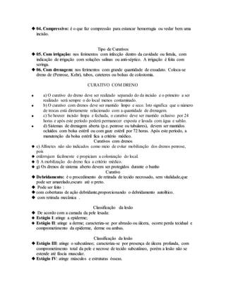  0044.. CCoommpprreessssiivvoo:: éé oo qquuee ffaazz ccoommpprreessssããoo ppaarraa eessttaannccaarr hheemmoorrrraaggiiaa oouu vveeddaarr bbeemm uummaa
iinncciissããoo..
TTiippoo ddee CCuurraattiivvooss
 0055.. CCoomm iirrrriiggaaççããoo:: nnooss ffeerriimmeennttooss ccoomm iinnffeeccççããoo ddeennttrroo ddaa ccaavviiddaaddee oouu ffiissttuullaa,, ccoomm
iinnddiiccaaççããoo ddee iirrrriiggaaççããoo ccoomm ssoolluuççõõeess ssaalliinnaass oouu aannttii--ssééppttiiccoo.. AA iirrrriiggaaççããoo éé ffeeiittaa ccoomm
sseerriinnggaa..
 0066.. CCoomm ddrreennaaggeemm:: nnooss ffeerriimmeennttooss ccoomm ggrraannddee qquuaannttiiddaaddee ddee eexxssuuddaattoo.. CCoollooccaa--ssee
ddrreennoo ddee ((PPeennrroossee,, KKeehhrr)),, ttuubbooss,, ccaatteetteerreess oouu bboollssaass ddee ccoolloossttoommiiaa..
CURATIVO COM DRENO
 a) O curativo do dreno deve ser realizado separado do da incisão e o primeiro a ser
realizado será sempre o do local menos contaminado.
 b) O curativo com drenos deve ser mantido limpo e seco. Isto significa que o número
de trocas está diretamente relacionado com a quantidade de drenagem.
 c) Se houver incisão limpa e fechada, o curativo deve ser mantido oclusivo por 24
horas e após este período poderá permanecer exposta e lavada com água e sabão.
 dd)) SSiisstteemmaass ddee ddrreennaaggeemm aabbeerrttaa ((pp..ee.. ppeennrroossee oouu ttuubbuullaarreess)),, ddeevveemm sseerr mmaannttiiddooss
oocclluuííddooss ccoomm bboollssaa eessttéérriill oouu ccoomm ggaazzee eessttéérriill ppoorr 7722 hhoorraass.. AAppóóss eessttee ppeerrííooddoo,, aa
mmaannuutteennççããoo ddaa bboollssaa eessttéérriill ffiiccaa aa ccrriittéérriioo mmééddiiccoo..
CCuurraattiivvooss ccoomm ddrreennooss
 e) Alfinetes não são indicados como meio de evitar mobilização dos drenos penrose,
pois
 enferrujam facilmente e propiciam a colonização do local.
 f) A mobilização do dreno fica a critério médico.
 gg)) OOss ddrreennooss ddee ssiisstteemmaa aabbeerrttoo ddeevveemm sseerr pprrootteeggiiddooss dduurraannttee oo bbaannhhoo
CCuurraattiivvoo
 DDeebbrriiddaammeennttoo:: éé oo pprroocceeddiimmeennttoo ddee rreettiirraaddaa ddee tteecciiddoo nneeccrroossaaddoo,, sseemm vviittaalliiddaaddee,,qquuee
ppooddee sseerr aammaarreellaaddoo,,eessccuurroo aattéé oo pprreettoo..
 PPooddee sseerr ffeeiittoo ::
 ccoomm ccoobbeerrttuurraass ddee aaççããoo ddeebbrriiddaannttee,,pprrooppoorrcciioonnaannddoo oo ddeebbrriiddaammeennttoo aauuttoollííttiiccoo..
 ccoomm rreettiirraaddaa mmeeccâânniiccaa ..
CCllaassssiiffiiccaaççããoo ddaa lleessããoo
 DDee aaccoorrddoo ccoomm aa ccaammaaddaa ddaa ppeellee lleessaaddaa::
 EEssttáággiioo II:: aattiinnggee aa eeppiiddeerrmmee;;
 EEssttáággiioo IIII:: aattiinnggee aa ddeerrmmee;; ccaarraacctteerriizzaa--ssee ppoorr aabbrraassããoo oouu úúllcceerraa,, ooccoorrrree ppeerrddaa tteecciidduuaall ee
ccoommpprroommeettiimmeennttoo ddaa eeppiiddeerrmmee,, ddeerrmmee oouu aammbbaass..
CCllaassssiiffiiccaaççããoo ddaa lleessããoo
 EEssttáággiioo IIIIII:: aattiinnggee oo ssuubbccuuttâânneeoo;; ccaarraacctteerriizzaa--ssee ppoorr pprreesseennççaa ddee úúllcceerraa pprrooffuunnddaa,, ccoomm
ccoommpprroommeettiimmeennttoo ttoottaall ddaa ppeellee ee nneeccrroossee ddee tteecciiddoo ssuubbccuuttâânneeoo,, ppoorréémm aa lleessããoo nnããoo ssee
eesstteennddee aattéé ffáásscciiaa mmuussccuullaarr..
 EEssttáággiioo IIVV:: aattiinnggee mmúússccuullooss ee eessttrruuttuurraass óósssseeaass..
 