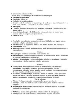 CCuurraattiivvoo
 OO ttrraattaammeennttoo ddaa ffeerriiddaa eennvvoollvvee::
EExxaammee ffííssiiccoo ee ssiisstteemmaattiizzaaççããoo ddaa aassssiissttêênncciiaa ddee eennffeerrmmaaggeemm;;
 ccllaassssiiffiiccaaççããoo ddaass ffeerriiddaass::
 DDiiaaggnnóóssttiiccoo ddiiffeerreenncciiaall;;
 AAvvaalliiaaççããoo ddoo ppoorrttaaddoorr ddee lleessããoo;;
 SSee eexxiissttee ppeerrddaa ddee ssuubbssttâânncciiaa,, ssee hháá ppeenneettrraaççããoo ddaa ccaavviiddaaddee,, ssee hháá ppeerrddaa ffuunncciioonnaall oouu ssee
eexxiissttee ccoorrppoo eessttrraannhhoo ee aa nneecceessssiiddaaddee ddee eexxaammeess aauuxxiilliiaarreess..
 aannttii--sseeppssiiaa::
 iirrrriiggaaççããoo vviiggoorroossaa ee iinntteennssaa ccoomm ssoorroo ffiissiioollóóggiiccoo 00,,99%% mmoorrnnoo éé bbaassttaannttee eeffiiccaazz ppaarraa
lliimmppeezzaa ddiiáárriiaa..
 hheemmoossttaassiiaa,, eexxpplloorraaççããoo ee ddeessbbrriiddaammeennttoo:: aa hheemmoossttaassiiaa ddeevvee sseerr mmuuiittaass vveezzeess
rreeaalliizzaaddaa aanntteess ddee qquuaallqquueerr oouuttrroo pprroocceeddiimmeennttoo..
 ssuuttuurraa ddaa lleessããoo..
CCuurraattiivvoo
 AAss ssoolluuççõõeess mmaaiiss uuttiilliizzaaddaass nnooss ccuurraattiivvooss ssããoo:: ssoorroo ffiissiioollóóggiiccoo ppaarraa lliimmppeezzaa ee ccoommoo
eemmoolliieennttee;; ssoolluuççõõeess aannttii--ssééppttiiccaass ccoommoo::
 ppoollvviiddiinnee ttóóppiiccoo oouu ddeeggeerrmmaannttee ttiinnttuurraa aa 1100%% ((PPVVPPII –– PPoolliivviinniill PPiirrrr oolliiddoonnaa)) oouu
 cclloorroo--hheexxiiddiinnee aa 22%%;;
 éétteerr --qquuee rreemmoovvee aa ccaammaaddaa ggoorrdduurroossaa ddaa ppeellee,, sseennddoo úúttiill nnaa rreettiirraaddaa ddee eessppaarraaddrraappooss ee
oouuttrrooss aaddeessiivvooss..
CCuurraattiivvoo
OOss pprriinnccííppiiooss cciieennttííffiiccooss rreellaacciioonnaaddooss àà uummaa ccuurraattiivvoo ssããoo::
 mmiiccrroobbiioollóóggiiccoo -- ttééccnniiccaa aassssééppttiiccaa nnoo mmaannuusseeiioo ddoo mmaatteerriiaall eessttéérriill;; ffííssiiccoo -- mmoovviimmeennttooss
ddee eexxeeccuuççããoo,, mmoobbiilliizzaaççããoo ee iimmoobbiilliizzaaççããoo;;
 qquuíímmiiccoo ee ffaarrmmaaccoollóóggiiccoo -- ssoobbrree aass ssuubbssttâânncciiaass uuttiilliizzaaddaass,, ee ssoocciioollóóggiiccooss -- oorriieennttaaççããoo
ppaarraa aa ppaacciieennttee ee ffaammíílliiaa qquuaannttoo aaooss ccuuiiddaaddooss nneecceessssáárriiooss..
CCuurraattiivvoo
 EExxiisstteemm aallgguunnss ttiippooss ddee ffeerriiddaa qquuee ddeevveemm sseerr ppaarrttiiccuullaarriizzaaddaass:: nnaass lleessõõeess ppoorr
mmoorrddeedduurraass,, eemm pprriinnccííppiioo,, aass mmeessmmaass nnããoo ddeevveemm sseerr ssuuttuurraaddaass,, ppooiiss ssããoo
ppootteenncciiaallmmeennttee iinnffeeccttaaddaass;; aappeennaass nnaaqquueellaass qquuee ssããoo pprrooffuunnddaass,, ccoomm ccoommpprroommeettiimmeennttoo
ddoo ppllaannoo mmuussccuullaarr,, eessttee ddeevvee ssee aapprrooxxiimmaaddoo..
 NNaass ffeerriiddaass ppoorr aarrmmaa ddee ffooggoo,, llaavvaarr bbeemm oo iinntteerriioorr ddoo ffeerriimmeennttoo,, sseennddoo qquuee qquuaannddoo
hhoouuvveerr ddooiiss oorriiffíícciiooss,, uumm ddeelleess ppooddeerráá sseerr ssuuttuurraaddoo.. AAss lleessõõeess ppoorr pprreeggoo ddeevveemm sseerr
lliimmppaass ee nnããoo ssuuttuurraaddaass,, ttoommaannddoo--ssee oo ccuuiiddaaddoo ccoomm aa pprrooffiillaaxxiiaa ddoo ttééttaannoo..
TTiippoo ddee ccoobbeerrttuurraa
 TTóóppiiccaass -- llooççõõeess,, ccrreemmeess,, ggééiiss,, ppaassttaass,, ppoommaaddaass,, sspprraayyss,, aaeerroossóóiiss,, eettcc
 IInnddiiccaaççããoo -- lleessõõeess nnããoo iinnffeeccttaaddaass ccoomm oouu sseemm eexxuuddaattoo,, áárreeaass ddooaaddoorraass ee iinncciissõõeess
cciirruurrggiiccaass
 MMeeccaanniissmmoo ddee aaççããoo -- pprroommoovvee bbaarrrreeiirraa pprrootteettoorraa,, iissoollaammeennttoo ttéérrmmiiccoo,, mmeeiioo úúmmiiddoo,,
pprreevveenniinnddoo oo rreesssseeccaammeennttoo..
 PPAAPPAAÍÍNNAA -- éé uummaa eennzziimmaa pprrootteeoollííttiiccaa eexxttrraaííddaa ddoo lláátteexx ddaa ccaarriiccaappaappaayyaa..
 IInnddiiccaaççããoo:: eemm ttooddoo tteecciiddoo nneeccrróóttiiccoo,, ppaarrttiiccuullaarrmmeennttee nnaaqquueelleess ccoomm ccrroossttaa
 