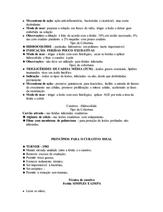  MMeeccaanniissmmoo ddee aaççããoo:: aaççããoo aannttii--iinnffllaammaattóórriiaa,, bbaacctteerriicciiddaa ee cciiccaattrriicciiaall;; aattuuaa ccoommoo
ddeessbbrriiddaannttee
 MMooddoo ddee uussaarr:: pprreeppaarraarr aa ssoolluuççããoo eemm ffrraassccoo ddee vviiddrroo,, iirrrriiggaarr aa lleessããoo ee ddeeiixxaarr ggaazzee
eemmbbeebbiiddaa nnaa ssoolluuççããoo
 OObbsseerrvvaaççõõeess:: aa ddiilluuiiççããoo éé ffeeiittaa ddee aaccoorrddoo ccoomm aa ffeerriiddaa:: 1100%% eemm tteecciiddoo nneeccrroossaaddoo,, 66%%
nnaass ccoomm eexxuuddaattoo ppuurruulleennttoo ee 22%% nnaaqquueellaass ccoomm ppoouuccoo eexxuuddaattoo..
TTiippoo ddee CCoobbeerrttuurraa
 HHIIDDRROOCCOOLLÓÓIIDDEE -- ppaarrttííccuullaass hhiiddrrooaattiivvaass eemm ppoollíímmeerroo iinneerrttee iimmppeerrmmeeáávveell..
 IINNDDIICCAAÇÇÃÃOO:: FFEERRIIDDAASS PPOOUUCCOO EEXXUUDDAATTIIVVAASS
 MMooddoo ddee uussaarr -- iirrrriiggaarr aa lleessããoo ccoomm ssoorroo ffiissiioollóóggiiccoo,, sseeccaarr aass bboorrddaass ee aapplliiccaarr
hhiiddrrooccoollóóiiddee ee ffiixxaarr oo ccuurraattiivvoo àà ppeellee
 OObbsseerrvvaaççõõeess -- nnããoo ddeevvee sseerr uuttiilliizzaaddoo ppaarraa ffeerriiddaass iinnffeeccttaaddaass
TTiippooss ddee ccoobbeerrttuurraass
 TTRRIIGGLLIICCÉÉRRIIDDEESS DDEE CCAADDEEIIAA MMÉÉDDIIAA ((TTCCMM)) -- áácciiddooss ggrraaxxooss eesssseenncciiaaiiss,, lliippííddiiooss
iinnssaattuurraaddooss rriiccooss eemm áácciiddoo lliinnoollêêiiccoo
 IInnddiiccaaççããoo -- ttooddooss ooss ttiippooss ddee lleessõõeess,, iinnffeeccttaaddaass oouu nnããoo,, ddeessddee qquuee ddeessbbrriiddaaddaass
pprreevviiaammeennttee
 MMeeccaanniissmmoo ddee aaççããoo -- pprroommoovvee qquuiimmiioottaaxxiiaa ppaarraa lleeuuccóócciittooss,, ffaacciilliittaa aa eennttrraaddaa ddee ffaattoorreess
ddee ccrreesscciimmeennttoo nnaass ccéélluullaass,, pprroommoovvee pprroolliiffeerraaççããoo ee mmiittoossee cceelluullaarr,, aacceelleerraannddoo aass ffaasseess
ddaa cciiccaattrriizzaaççããoo..
 MMooddoo ddee uussaarr -- iirrrriiggaarr aa lleessããoo ccoomm ssoorroo ffiissiioollóóggiiccoo,, aapplliiccaarr AAGGEE ppoorr ttooddaa aa áárreeaa ddaa
ffeerriiddaa ee ccoobbrriirr..
CCuurraattiivvooss --HHiiddrrooccoollóóiiddee
TTiippoo ddee CCoobbeerrttuurraa
CCaarrvvããoo aattiivvaaddoo -- nnaass ffeerriiddaass iinnffeeccttaaddaass eexxuuddaattiivvaass..
 AAllggiinnaattoo ddee ccáállcciioo -- nnaass lleessõõeess eexxuuddaattiivvaass ccoomm ssoollaappaammeennttoo..
 FFiillmmee ccoomm mmeemmbbrraannaa ddee ppoolliiuurreettaannoo -- ppaarraa pprrootteeççããoo ddee lleessõõeess pprrooffuunnddaass nnããoo
iinnffeeccttaaddaass..
PPRRIINNCCÍÍPPIIOOSS PPAARRAA OO CCUURRAATTIIVVOO IIDDEEAALL
 TTUURRNNEERR -- 11998822
 MMaanntteerr eelleevvaaddaa uummiiddaaddee eennttrree aa ffeerriiddaa ee oo ccuurraattiivvoo;;
 RReemmoovveerr eexxcceessssoo ddee eexxuuddaaççããoo;;
 PPeerrmmiittiirr ttrrooccaa ggaassoossaa;;
 FFoorrnneecceerr iissoollaammeennttoo ttéérrmmiiccoo;;
 SSeerr iimmppeerrmmeeáávveell àà bbaaccttéérriiaass;;
 SSeerr aassssééppttiiccoo ;;
 PPeerrmmiittiirr aa rreemmooççããoo sseemm ttrraauummaass;;
TTééccnniiccaa ddee ccuurraattiivvoo
FFeerriiddaa SSIIMMPPLLEESS EE LLIIMMPPAA
 LLaavvaarr aass mmããooss;;
 