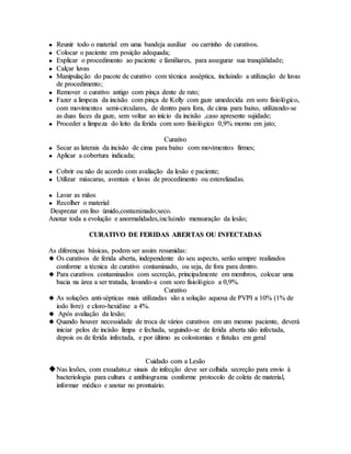  RReeuunniirr ttooddoo oo mmaatteerriiaall eemm uummaa bbaannddeejjaa aauuxxiilliiaarr oouu ccaarrrriinnhhoo ddee ccuurraattiivvooss..
 CCoollooccaarr oo ppaacciieennttee eemm ppoossiiççããoo aaddeeqquuaaddaa;;
 EExxpplliiccaarr oo pprroocceeddiimmeennttoo aaoo ppaacciieennttee ee ffaammiilliiaarreess,, ppaarraa aasssseegguurraarr ssuuaa ttrraannqqüüiilliiddaaddee;;
 CCaallççaarr lluuvvaass
 MMaanniippuullaaççããoo ddoo ppaaccoottee ddee ccuurraattiivvoo ccoomm ttééccnniiccaa aassssééppttiiccaa,, iinncclluuiinnddoo aa uuttiilliizzaaççããoo ddee lluuvvaass
ddee pprroocceeddiimmeennttoo;;
 RReemmoovveerr oo ccuurraattiivvoo aannttiiggoo ccoomm ppiinnççaa ddeennttee ddee rraattoo;;
 FFaazzeerr aa lliimmppeezzaa ddaa iinncciissããoo ccoomm ppiinnççaa ddee KKeellllyy ccoomm ggaazzee uummeeddeecciiddaa eemm ssoorroo ffiissiioollóóggiiccoo,,
ccoomm mmoovviimmeennttooss sseemmii--cciirrccuullaarreess,, ddee ddeennttrroo ppaarraa ffoorraa,, ddee cciimmaa ppaarraa bbaaiixxoo,, uuttiilliizzaannddoo--ssee
aass dduuaass ffaacceess ddaa ggaazzee,, sseemm vvoollttaarr aaoo iinníícciioo ddaa iinncciissããoo ,,ccaassoo aapprreesseennttee ssuujjiiddaaddee;;
 PPrroocceeddeerr aa lliimmppeezzaa ddoo lleeiittoo ddaa ffeerriiddaa ccoomm ssoorroo ffiissiioollóóggiiccoo 00,,99%% mmoorrnnoo eemm jjaattoo;;
CCuurraattiivvoo
 SSeeccaarr aass llaatteerraaiiss ddaa iinncciissããoo ddee cciimmaa ppaarraa bbaaiixxoo ccoomm mmoovviimmeennttooss ffiirrmmeess;;
 AApplliiccaarr aa ccoobbeerrttuurraa iinnddiiccaaddaa;;
 CCoobbrriirr oouu nnããoo ddee aaccoorrddoo ccoomm aavvaalliiaaççããoo ddaa lleessããoo ee ppaacciieennttee;;
 UUttiilliizzaarr mmáássccaarraass,, aavveennttaaiiss ee lluuvvaass ddee pprroocceeddiimmeennttoo oouu eesstteerreelliizzaaddaass..
 LLaavvaarr aass mmããooss
 RReeccoollhheerr oo mmaatteerriiaall
DDeesspprreezzaarr eemm lliixxoo úúmmiiddoo,,ccoonnttaammiinnaaddoo;;sseeccoo..
AAnnoottaarr ttooddaa aa eevvoolluuççããoo ee aannoorrmmaalliiddaaddeess,,iinncclluuiinnddoo mmeennssuurraaççããoo ddaa lleessããoo;;
CCUURRAATTIIVVOO DDEE FFEERRIIDDAASS AABBEERRTTAASS OOUU IINNFFEECCTTAADDAASS
AAss ddiiffeerreennççaass bbáássiiccaass,, ppooddeemm sseerr aassssiimm rreessuummiiddaass::
 OOss ccuurraattiivvooss ddee ffeerriiddaa aabbeerrttaa,, iinnddeeppeennddeennttee ddoo sseeuu aassppeeccttoo,, sseerrããoo sseemmpprree rreeaalliizzaaddooss
ccoonnffoorrmmee aa ttééccnniiccaa ddee ccuurraattiivvoo ccoonnttaammiinnaaddoo,, oouu sseejjaa,, ddee ffoorraa ppaarraa ddeennttrroo..
 PPaarraa ccuurraattiivvooss ccoonnttaammiinnaaddooss ccoomm sseeccrreeççããoo,, pprriinncciippaallmmeennttee eemm mmeemmbbrrooss,, ccoollooccaarr uummaa
bbaacciiaa nnaa áárreeaa aa sseerr ttrraattaaddaa,, llaavvaannddoo--aa ccoomm ssoorroo ffiissiioollóóggiiccoo aa 00,,99%%..
CCuurraattiivvoo
 AAss ssoolluuççõõeess aannttii--ssééppttiiccaass mmaaiiss uuttiilliizzaaddaass ssããoo aa ssoolluuççããoo aaqquuoossaa ddee PPVVPPII aa 1100%% ((11%% ddee
iiooddoo lliivvrree)) ee cclloorroo--hheexxiiddiinnee aa 44%%..
 AAppóóss aavvaalliiaaççããoo ddaa lleessããoo;;
 QQuuaannddoo hhoouuvveerr nneecceessssiiddaaddee ddee ttrrooccaa ddee vváárriiooss ccuurraattiivvooss eemm uumm mmeessmmoo ppaacciieennttee,, ddeevveerráá
iinniicciiaarr ppeellooss ddee iinncciissããoo lliimmppaa ee ffeecchhaaddaa,, sseegguuiinnddoo--ssee ddee ffeerriiddaa aabbeerrttaa nnããoo iinnffeeccttaaddaa,,
ddeeppooiiss ooss ddee ffeerriiddaa iinnffeeccttaaddaa,, ee ppoorr úúllttiimmoo aass ccoolloossttoommiiaass ee ffííssttuullaass eemm ggeerraall
CCuuiiddaaddoo ccoomm aa LLeessããoo
NNaass lleessõõeess,, ccoomm eexxssuuddaattoo,,ee ssiinnaaiiss ddee iinnffeeccççããoo ddeevvee sseerr ccoollhhiiddaa sseeccrreeççããoo ppaarraa eennvviioo àà
bbaacctteerriioollooggiiaa ppaarraa ccuullttuurraa ee aannttiibbiiooggrraammaa ccoonnffoorrmmee pprroottooccoolloo ddee ccoolleettaa ddee mmaatteerriiaall,,
iinnffoorrmmaarr mmééddiiccoo ee aannoottaarr nnoo pprroonnttuuáárriioo..
 