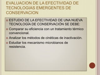 EVALUACION DE LA EFECTIVIDAD DE
TECNOLOGIAS EMERGENTES DE
CONSERVACION
 ESTUDIO DE LA EFECTIVIDAD DE UNA NUEVA
TECNOLOGÍA DE CONSERVACIÓN SE DEBE:
 Comparar su eficiencia con un tratamiento térmico
convencional.
 Analizar los métodos de cinéticas de inactivación.
 Estudiar los mecanismo microbianos de
resistencia.
 