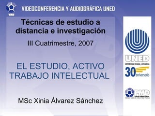 Técnicas de estudio a distancia e investigación III Cuatrimestre, 2007 EL ESTUDIO, ACTIVO TRABAJO INTELECTUAL  MSc Xinia Á...