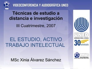 Técnicas de estudio a distancia e investigación III Cuatrimestre, 2007 EL ESTUDIO, ACTIVO TRABAJO INTELECTUAL  MSc Xinia Álvarez Sánchez 
