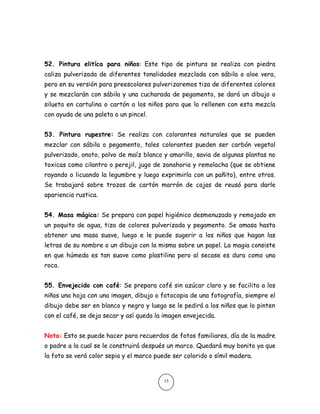 52. Pintura elitíca para niños: Este tipo de pintura se realiza con piedra caliza pulverizada de diferentes tonalidades mezclada con sábila o aloe vera, pero en su versión para preescolares pulverizaremos tiza de diferentes colores y se mezclarán con sábila y una cucharada de pegamento, se dará un dibujo o silueta en cartulina o cartón a los niños para que lo rellenen con esta mezcla con ayuda de una paleta o un pincel. 
53. Pintura rupestre: Se realiza con colorantes naturales que se pueden mezclar con sábila o pegamento, tales colorantes pueden ser carbón vegetal pulverizado, onoto, polvo de maíz blanco y amarillo, savia de algunas plantas no toxicas como cilantro o perejil, jugo de zanahoria y remolacha (que se obtiene rayando o licuando la legumbre y luego exprimirla con un pañito), entre otros. Se trabajará sobre trozos de cartón marrón de cajas de reusó para darle apariencia rustica. 
54. Masa mágica: Se prepara con papel higiénico desmenuzado y remojado en un poquito de agua, tiza de colores pulverizada y pegamento. Se amasa hasta obtener una masa suave, luego e le puede sugerir a los niños que hagan las letras de su nombre o un dibujo con la misma sobre un papel. La magia consiste en que húmeda es tan suave como plastilina pero al secase es dura como una roca. 
55. Envejecido con café: Se prepara café sin azúcar claro y se facilita a los niños una hoja con una imagen, dibujo o fotocopia de una fotografía, siempre el dibujo debe ser en blanco y negro y luego se le pedirá a los niños que lo pinten con el café, se deja secar y así queda la imagen envejecida. 
Nota: Esto se puede hacer para recuerdos de fotos familiares, día de la madre o padre a la cual se le construirá después un marco. Quedará muy bonito ya que la foto se verá color sepia y el marco puede ser colorido o símil madera. 
15  