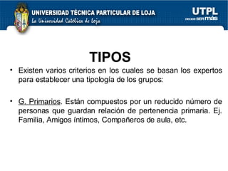 TIPOS Existen varios criterios en los cuales se basan los expertos para establecer una tipología de los grupos: G. Primarios . Están compuestos por un reducido número de personas que guardan relación de pertenencia primaria. Ej. Familia, Amigos íntimos, Compañeros de aula, etc.  