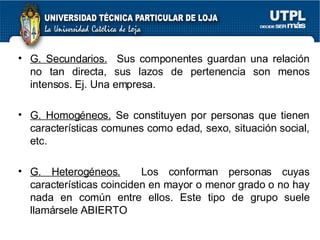 G. Secundarios.   Sus componentes guardan una relación no tan directa, sus lazos de pertenencia son menos intensos. Ej. Una empresa. G. Homogéneos.  Se constituyen por personas que tienen características comunes como edad, sexo, situación social, etc. G. Heterogéneos.   Los conforman personas cuyas características coinciden en mayor o menor grado o no hay nada en común entre ellos. Este tipo de grupo suele llamársele ABIERTO  