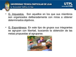 G. Impuestos.   Son aquellos en los que sus miembros son organizados deliberadamente con miras a obtener determinados objetivos. G. Espontáneos . En este tipo de grupos sus integrantes se agrupan con libertad, buscando la obtención de las metas propuestas al agruparse. 