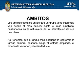 ÁMBITOS  Los ámbitos sociales en los que un grupo tiene injerencia van desde el más nuclear hasta el más ampliado, basándonos en la naturaleza de la interrelación de sus miembros. Así tenemos que el grupo más pequeño la conforma la familia primera, pasando luego al estado ampliado, el estado de vecindad, escolaridad, etc. 