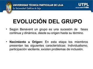 EVOLUCIÓN DEL GRUPO Según Benavent un grupo es una sucesión de  fases continua y dinámica, desde su origen hasta su término. Nacimiento u Origen:  En esta etapa los miembros presentan las siguientes características: Individualismo, participación vacilante, existen problemas de inclusión. 