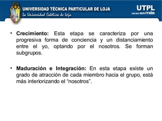 Crecimiento:  Esta etapa se caracteriza por una progresiva forma de conciencia y un distanciamiento entre el yo, optando por el nosotros. Se forman subgrupos. Maduración e Integración:  En esta etapa existe un grado de atracción de cada miembro hacia el grupo, está más interiorizando el “nosotros”. 
