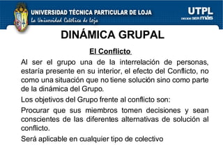DINÁMICA GRUPAL El Conflicto  Al ser el grupo una de la interrelación de personas, estaría presente en su interior, el efecto del Conflicto, no como una situación que no tiene solución sino como parte de la dinámica del Grupo. Los objetivos del Grupo frente al conflicto son: Procurar que sus miembros tomen decisiones y sean conscientes de las diferentes alternativas de solución al conflicto. Será aplicable en cualquier tipo de colectivo 