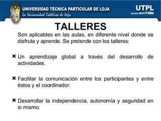 TALLERES  Son aplicables en las aulas, en diferente nivel donde se disfruta y aprende. Se pretende con los talleres: Un aprendizaje global a través del desarrollo de actividades. Facilitar la comunicación entre los participantes y entre éstos y el coordinador. Desarrollar la independencia, autonomía y seguridad en si mismo. 