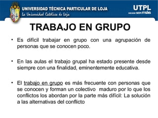 TRABAJO EN GRUPO Es difícil trabajar en grupo con una agrupación de personas que se conocen poco. En las aulas el trabajo grupal ha estado presente desde siempre con una finalidad, eminentemente educativa. El  trabajo en grupo  es más frecuente con personas que se conocen y forman un colectivo  maduro por lo que los conflictos los abordan por la parte más difícil: La solución a las alternativas del conflicto  