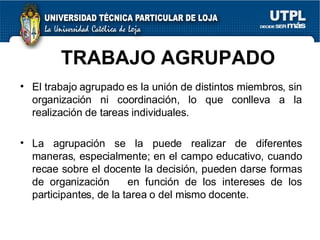 TRABAJO AGRUPADO El trabajo agrupado es la unión de distintos miembros, sin organización ni coordinación, lo que conlleva a la realización de tareas individuales. La agrupación se la puede realizar de diferentes maneras, especialmente; en el campo educativo, cuando recae sobre el docente la decisión, pueden darse formas de organización  en función de los intereses de los participantes, de la tarea o del mismo docente. 