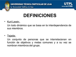 DEFINICIONES Kurt Lewin:  Un todo dinámico que se basa en la interdependencia de sus miembros. Tejada:  Un conjunto de personas que se interrelacionan en función de objetivos y metas comunes y a su vez se nombran miembros del grupo. 