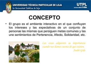 CONCEPTO  El grupo es el ambiente interactivo en el que confluyen los intereses y las expectativas de un conjunto de personas las mismas que persiguen metas comunes y las une sentimientos de Pertenencia, Afecto, Solidaridad, etc.  Las cosas adquieren su importancia cuando nos damos cuenta de que existen.  André Gide 
