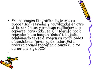 • En una imagen litográfica las letras no
pueden ser retiradas y reutilizadas en otro
sitio: son únicas y precisan redibujarse, o
copiarse, para cada uso. El litógrafo podía
reproducir una imagen "única" dibujada,
combinando texto e imagen en complicadas
disposiciones formales del color. Este
proceso cromolitográfico alcanzó su cima
durante el siglo XIX.
•
 