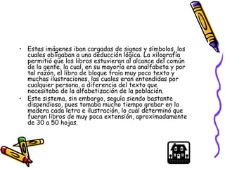 • Estas imágenes iban cargadas de signos y símbolos, los
cuales obligaban a una deducción lógica. La xilografía
permitió que los libros estuvieran al alcance del común
de la gente, la cual, en su mayoría era analfabeta y por
tal razón, el libro de bloque traía muy poco texto y
muchas ilustraciones, las cuales eran entendidas por
cualquier persona, a diferencia del texto que
necesitaba de la alfabetización de la población.
• Este sistema, sin embargo, seguía siendo bastante
dispendioso, pues tomaba mucho tiempo grabar en la
madera cada letra e ilustración, lo cual determinó que
fueran libros de muy poca extensión, aproximadamente
de 30 a 50 hojas.
 