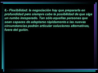 6.- Flexibilidad: la negociación hay que prepararla en profundidad pero siempre cabe la posibilidad de que siga un rumbo inesperado. Tan sólo aquellas personas que sean capaces de adaptarse rápidamente a las nuevas circunstancias podrán articular soluciones alternativas, fuera del guión.   