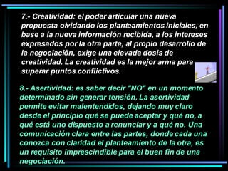7.- Creatividad: el poder articular una nueva propuesta olvidando los planteamientos iniciales, en base a la nueva información recibida, a los intereses expresados por la otra parte, al propio desarrollo de la negociación, exige una elevada dosis de creatividad. La creatividad es la mejor arma para superar puntos conflictivos.   8.- Asertividad: es saber decir "NO" en un momento determinado sin generar tensión. La asertividad permite evitar malentendidos, dejando muy claro desde el principio qué se puede aceptar y qué no, a qué está uno dispuesto a renunciar y a qué no. Una comunicación clara entre las partes, donde cada una conozca con claridad el planteamiento de la otra, es un requisito imprescindible para el buen fin de una negociación.  