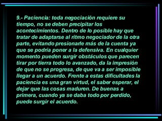 9.- Paciencia: toda negociación requiere su tiempo, no se deben precipitar los acontecimientos. Dentro de lo posible hay que tratar de adaptarse al ritmo negociador de la otra parte, evitando presionarle más de la cuenta ya que se podría poner a la defensiva. En cualquier momento pueden surgir obstáculos que parecen tirar por tierra todo lo avanzado, da la impresión de que no se progresa, de que va a ser imposible llegar a un acuerdo. Frente a estas dificultades la paciencia es una gran virtud, el saber esperar, el dejar que las cosas maduren. De buenas a primera, cuando ya se daba todo por perdido, puede surgir el acuerdo.   