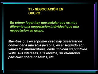 31.- NEGOCIACIÓN EN GRUPO En primer lugar hay que señalar que es muy diferente una negociación individual que una negociación en grupo.   Mientras que en el primer caso hay que tratar de convencer a una sola persona, en el segundo son varios los interlocutores, cada uno con su punto de vista, sus intereses, sus recelos, su valoración particular sobre nosotros, etc.   
