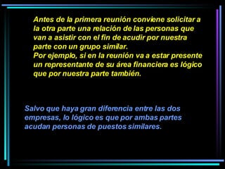 Antes de la primera reunión conviene solicitar a la otra parte una relación de las personas que van a asistir con el fin de acudir por nuestra parte con un grupo similar.  Por ejemplo, si en la reunión va a estar presente un representante de su área financiera es lógico que por nuestra parte también.   Salvo que haya gran diferencia entre las dos empresas, lo lógico es que por ambas partes acudan personas de puestos similares.   
