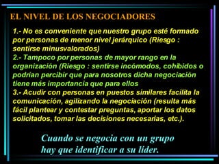 1.- No es conveniente que nuestro grupo esté formado por personas de menor nivel jerárquico (Riesgo : sentirse minusvalorados)  2.- Tampoco por personas de mayor rango en la organización (Riesgo : sentirse incómodos, cohibidos o podrían percibir que para nosotros dicha negociación tiene más importancia que para ellos  3.- Acudir con personas en puestos similares facilita la comunicación, agilizando la negociación (resulta más fácil plantear y contestar preguntas, aportar los datos solicitados, tomar las decisiones necesarias, etc.).  Cuando se negocia con un grupo hay que identificar a su líder. EL NIVEL DE LOS NEGOCIADORES 