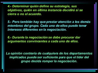 4.- Determinar quién define su estrategia, sus objetivos, quién en última instancia decidirá si se cierra o no el acuerdo.  5.- Pero también hay que prestar atención a los demás miembros del grupo. Cada uno de ellos puede tener intereses diferentes en la negociación.   6.- Durante la negociación se debe procurar dar argumentos convincentes a cada uno de ellos.  La opinión contraria de cualquiera de los departamentos implicados puede ser suficiente para que el líder del grupo decida romper la negociación. 