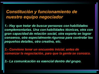 Constitución y funcionamiento de nuestro equipo negociador   1.- Hay que tratar de buscar personas con habilidades complementarias. Una con habilidades técnicas, otra con gran capacidad de relación social, otra experta en lograr consenso, otra especialmente rigurosa para controlar los pequeños detalles, otra creativa, etc.  2.- Conviene tener un encuentro inicial, antes de comenzar la negociación, para que la gente se conozca.   3.- La comunicación es esencial dentro del grupo.  