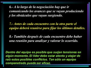 6.- A lo largo de la negociación hay que ir comunicando los avances que se vayan produciendo y los obstáculos que vayan surgiendo.  7.- Antes de cada encuentro con la otra parte el equipo deberá reunirse para fijar los últimos detalles.  8.- También después de cada encuentro debe haber una reunión para analizar y valorar lo ocurrido.  Dentro del equipo es posible que surjan tensiones en algún momento. El líder debe estar atento y atajar de raíz estos posibles conflictos. Tan sólo un equipo compenetrado puede ser eficaz. 