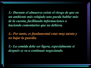 3.- Durante el almuerzo existe el riesgo de que en un ambiente más relajado uno pueda hablar más de la cuenta, facilitando informaciones o haciendo comentarios que no debiera.  4.- Por tanto, es fundamental estar muy atento y no bajar la guardia.  5.- La comida debe ser ligera, especialmente si después se va a continuar negociando. 