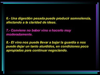 6.- Una digestión pesada puede producir somnolencia, afectando a la claridad de ideas.  7.- Conviene no beber vino o hacerlo muy moderadamente.  8.- El vino nos puede llevar a bajar la guardia o nos puede dejar un tanto aturdidos, en condiciones poco apropiadas para continuar negociando.  