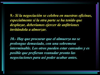 9.- Si la negociación se celebra en nuestras oficinas, especialmente si la otra parte se ha tenido que desplazar, deberíamos ejercer de anfitriones invitándola a almorzar.  10.- Hay que procurar que el almuerzo no se prolongue demasiado, con una sobremesa interminable. Los otros pueden estar cansados y es posible que prefieran reanudar pronto las negociaciones para así poder acabar antes. 
