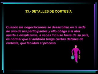33.- DETALLES DE CORTESÍA Cuando las negociaciones se desarrollan en la sede de uno de los participantes y ello obliga a la otra aparte a desplazarse, a veces incluso fuera de su país, es normal que el anfitrión tenga ciertos detalles de cortesía, que facilitan el proceso.  