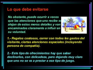 No obstante, puede ocurrir a veces que las atenciones que uno recibe se alejan de estos meros detalles y van encaminadas claramente a influir en su voluntad.  Lo que debe evitarse 1.- Regalos costosos, correr con todos los gastos del visitante, ciertas atenciones especiales (incluyendo persona de compañía).  2.- Este tipo de ofrecimientos hay que saber declinarlos, con delicadeza, pero dejando muy claro que uno no se va a prestar a ese tipo de juego.  