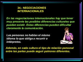 34.- NEGOCIACIONES INTERNACIONALES En las negociaciones internacionales hay que tener muy presente las posibles diferencias culturales que puedan existir. Estas diferencias pueden dificultar claramente la comunicación. Las personas no hablan el mismo idioma lo que obliga a recurrir a intérpretes.   Además, en cada cultura el tipo de relación personal entre las partes puede seguir patrones diferentes.  