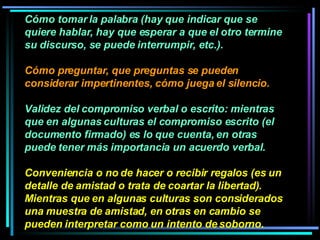 Cómo tomar la palabra (hay que indicar que se quiere hablar, hay que esperar a que el otro termine su discurso, se puede interrumpir, etc.). Cómo preguntar, que preguntas se pueden considerar impertinentes, cómo juega el silencio.  Validez del compromiso verbal o escrito: mientras que en algunas culturas el compromiso escrito (el documento firmado) es lo que cuenta, en otras puede tener más importancia un acuerdo verbal.  Conveniencia o no de hacer o recibir regalos (es un detalle de amistad o trata de coartar la libertad). Mientras que en algunas culturas son considerados una muestra de amistad, en otras en cambio se pueden interpretar como un intento de soborno. 